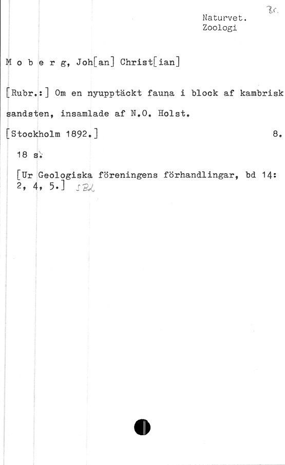  ﻿Naturvet.
Zoologi
Moberg, Joh[an] Christ[ian]
[Rubr.:] Om en nyupptäckt fauna i block af kambrisk
sandsten, insamlade af N.O. Holst,
[Stockholm 1892,]	8,
18 s;
[Ur Geologiska föreningens förhandlingar, bd 14*
2» 4, 5.] s"Sot