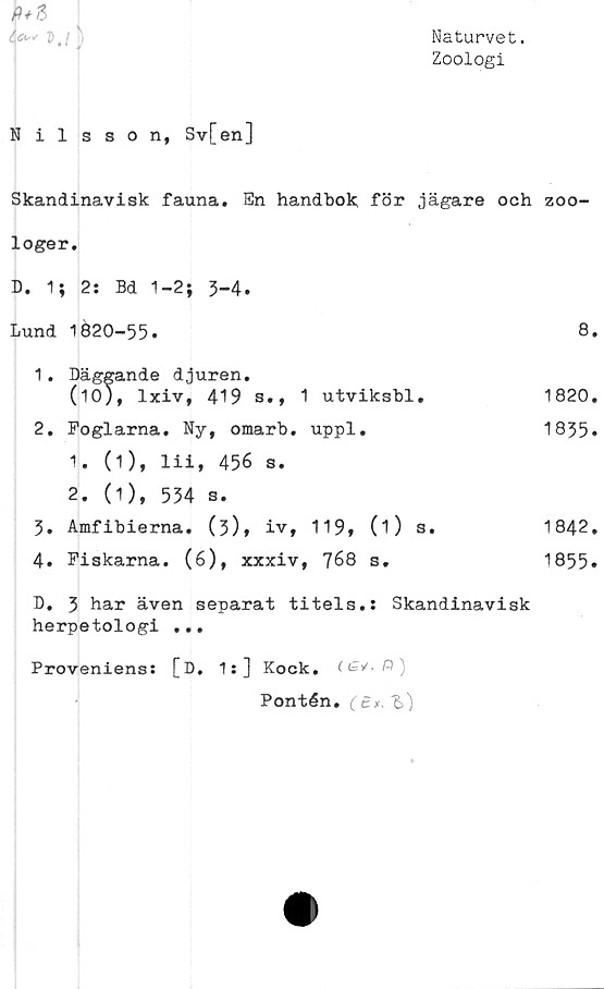  ﻿Naturvet.
Zoologi
fi* 3
f" M)
Nilsson, Sv[en]
Skandinavisk fauna. En handbok för jägare och zoo-
loger.
D. 1; 2: Bd 1-2; 3-4.
Lund	1620-55.	8.
1.	Däggande djuren.
(10), lxiv, 419 s., 1 utviksbl,	1820.
2.	Foglarna.	Ny, omarb.	uppl.	1835*
1.	(1), lii, 456 s.
2.	(1), 534 s.
3.	Amfibierna. (3)* iv,	119»	(O s.	1842.
4.	Fiskarna.	(6), xxxiv, 768	s.	1855.
D. 3 har även separat titels.: Skandinavisk
herpetologi ...
Proveniens: [D, 1:] Kock.
Pontén. (£*,