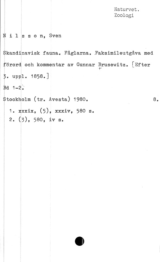  ﻿Naturvet.
Zoologi
N il s son, Sven
Skandinavisk fauna. Fåglarna. Faksimileutgåva med
förord och kommentar av Gunnar Brusewitz. FEfter
t-
3. uppl. 1858.]
Bd 1-2.
Stockholm (tr. Avesta) 1980.
1.	xxxix, (5)» xxxiv, 580 s.
2.	(3), 580, iv s.