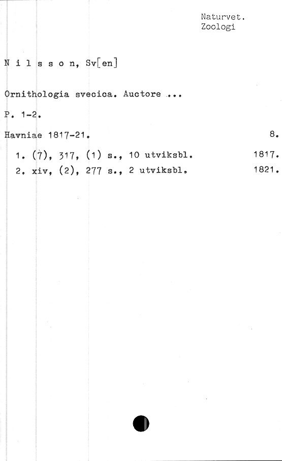  ﻿Naturvet.
Zoologi
Nilsson, Sv[en]
Ornithologia svecica. Auctore ...
P. 1-2.
Havniae 1817-21	•	8
1. (t), 317,	(i) s., 10 utviksbl.	1817
2. xiv, (2),	277 s., 2 utviksbl.	1821