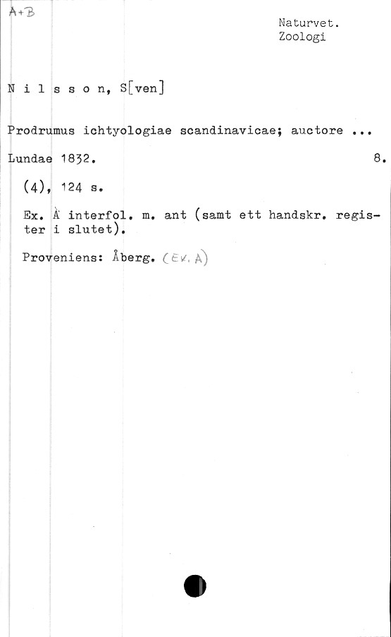  ﻿Naturvet.
Zoologi
A + B
Nilsson, S[ven]
Prodrumus ichtyologiae scandinavicae; auctore ..
Lundae 1832.
(4), 124 s.
Ex. k interfol. m. ant (samt ett handskr. regi
ter i slutet).
Proveniens: Åberg. (£i/. a)