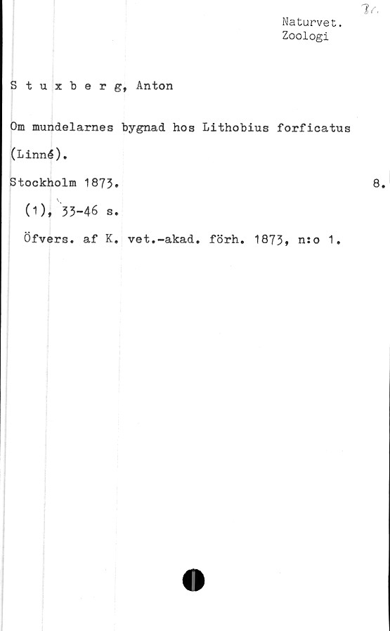  ﻿Naturvet.
Zoologi
Stuxberg, Anton
Om mundelarnes bygnad hos Lithobius forficatus
(Linné).
Stockholm 1873»
(1), 33-46 s.
Öfvers. af K. vet.-akad. förh. 1873» n:o 1.
