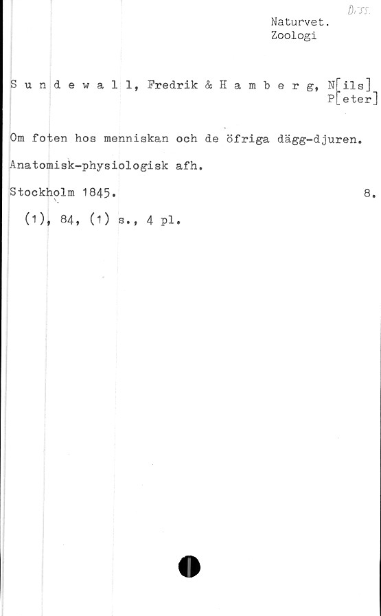  ﻿fl,TT.
Naturvet.
Zoologi
Sundewall, Fredrik &Hamberg, Nils]
P[eter]
Om foten hos menniskan och de öfriga dägg-djuren.
Anatomisk-physiologisk afh.
Stockholm 1845»	8*
\v
(1), 84, (1) s., 4 pl.