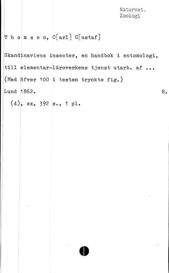  ﻿Naturvet.
Zoologi
Thomson, C[arl] Gfustaf]
Skandinaviens inseeter, en handbok i entomologi,
till elementar-läroverkens tjenst utarb. af ...
(Med öfver 100 i texten tryckte fig.)
Lund 1862.	8,
(4), xx, 392 s., 1 pl.
