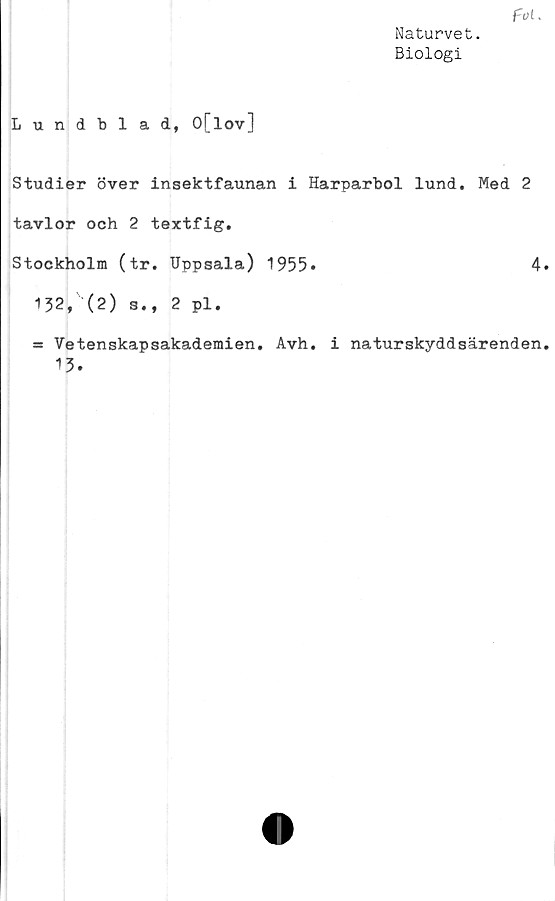  ﻿Naturvet.
Biologi
f~ol k
Lundblad, O[lov]
Studier över insektfaunan i Harparbol lund. Med 2
tavlor och 2 textfig.
Stockholm (tr. Uppsala) 1955»	4
132, (2) s., 2 pl.
= Vetenskapsakademien. Avh. i naturskyddsärenden
13.