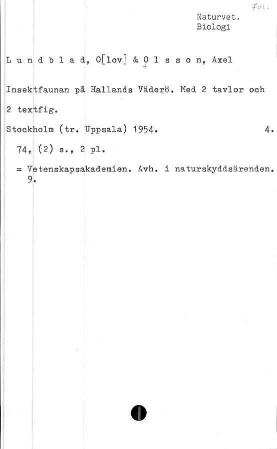  ﻿Naturvet.
Biologi
fot.
Lundblad, O[lov] & 0 1 sson, Axel
Insektfaunan på Hallands Vaderö. Med 2 tavlor och
2 textfig.
Stockholm (tr. Uppsala) 1954»	4.
74, (2) s., 2 pl.
« Vetenskapsakademien. Avh. i naturskyddsärenden.
9.