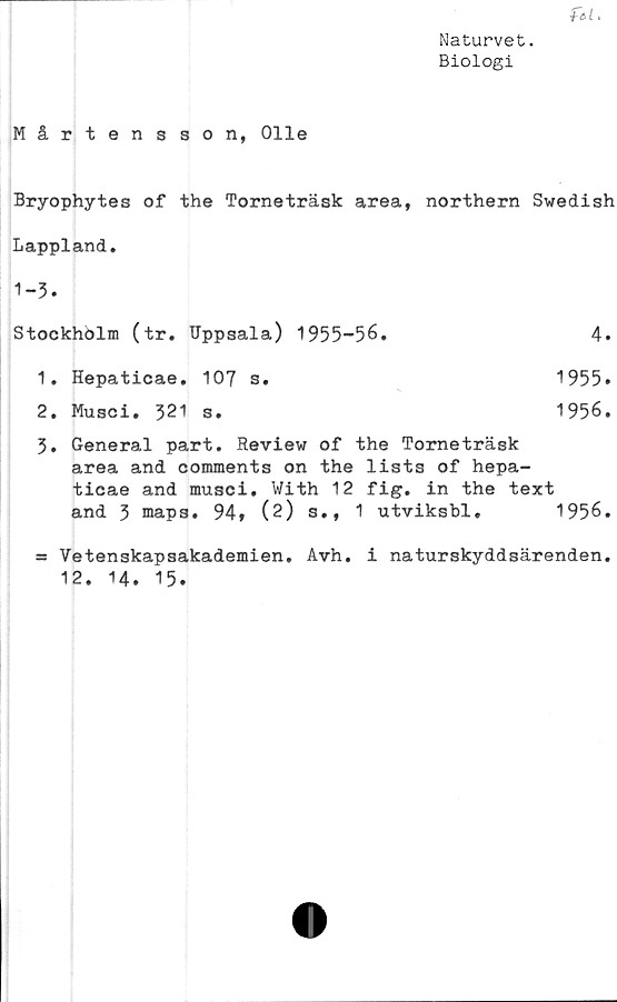  ﻿Naturvet.
Biologi
ftl.
Mårtensson, Olle
Bryophytes of the Torneträsk area, northern Swedish
Lappland.
1-3.
Stockhölm (tr. Uppsala)	1955-56.	4.
1.	Hepaticae. 107 s.	1955.
2.	Musci. 321 s.	1956.
3.	General part. Review of the Torneträsk
area and comments on the lists of hepa-
ticae and musci. With 12 fig. in the text
and 3 maps. 94» (2) s., 1 utviksbl.	1956.
= Vetenskapsakademien. Avh. i naturskyddsärenden.
12. 14. 15.