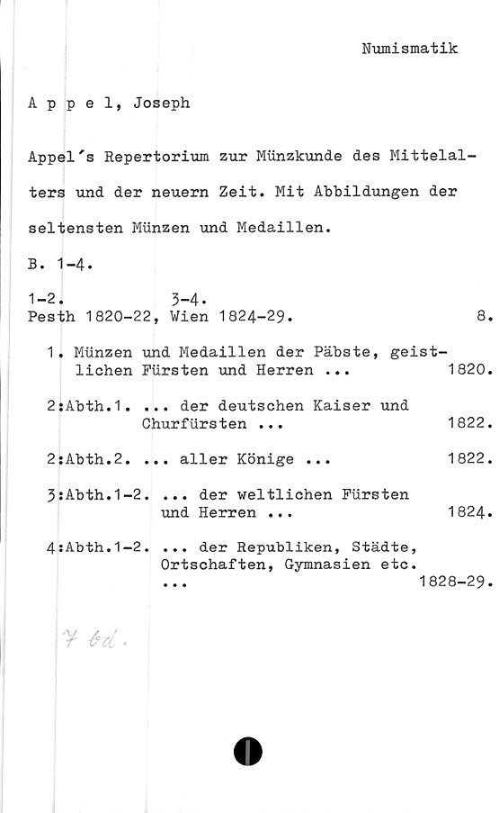  ﻿Numismatik
Appel, Joseph
Appel's Repertorium zur Miinzkunde des Mittelal-
ters und der neuern Zeit. Mit Abbildungen der
seltensten Munzen und Medaillen.
B. 1-4.
1-2. 3-4.
Pesth 1820-22, Wien 1824-29.	8.
1. Munzen und Medaillen der Päbste, geist-
lichen	Fursten und Herren	...	1820.
2:Abth.1. ... der deutschen Kaiser und
Churfiirsten ...	1822.
2:Abth.2.	... aller Könige	...	1822.
3:Abth.1-2. ... der weltlichen Fursten
und Herren ...	1824.
4:Abth.1-2. ... der Republiken, Städte,
Ortschaften, Gymnasien etc.
... 1828-29.
¥ & el