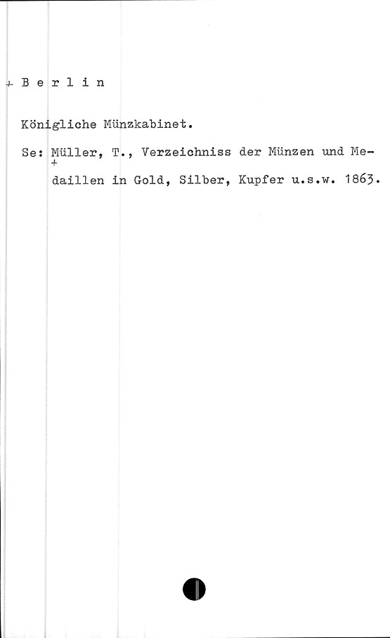  ﻿-»-Berlin
Königliche Munzkabinet.
Se: Muller, T., Verzeichniss der Miinzen und Me-
+
daillen in Gold, Silber, Kupfer u.s.w. 1863.
