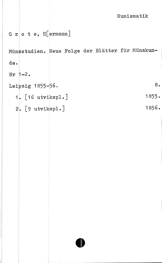  ﻿Numismatik
Grote, H[ermann]
Miinzstudien. Neue Polge	der Blätter fur Munzkun-
de .	
Nr 1-2.	
Leipzig 1855-56.	8.
1. [16 utvikspl.]	1855-
2. [9 utvikspl.]	1856.