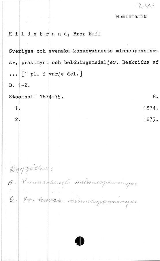  ﻿2
Numismatik
Hildebrand, Bror Emil
Sveriges och svenska konungahusets minnespenning-
ar, praktmynt och belöningsmedaljer. Beskrifna af
... [1 pl. i varje del.]
D. 1-2.
Stockholm 1874-75*	8.
1.	1874*
2.	1875.

P 7'	-	'

'(p ,	if'!*->	2 L'HaA ■ /Y1SI,ISW1 '.CjJUV

