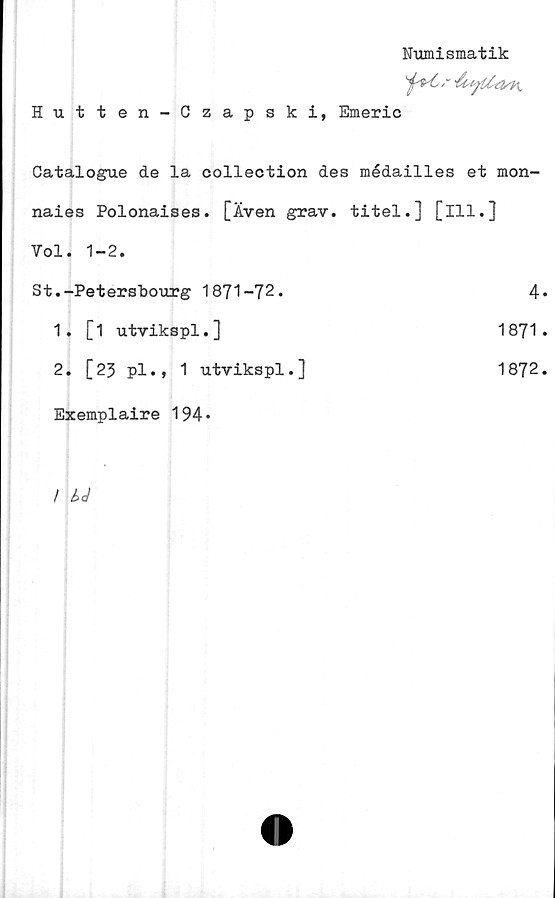  ﻿Numismatik
Hutten-Czapski, Emeric
Catalogue de la collection des médailles et mon-
naies Polonaises. [Även grav. titel.] [ill.]
Vol. 1-2.
.-Petersbourg 1871-72.	4
1. [1 utvikspl.]	1871
2. [23 pl.» 1 utvikspl.]	1872
Exemplaire 194»	
/