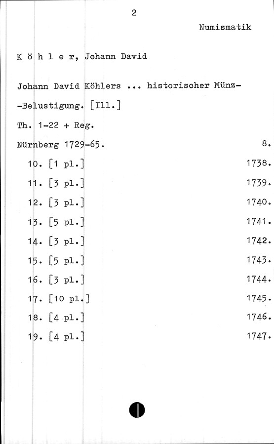  ﻿2
Numismatik
Köhler, Johann David
Johann David Köhlers ... historischer Miinz-
-Belustigung. [ill.]
Th. 1-22 + Reg.
Nurnberg 1729-65•	8.
10. [1 pl.]	1738.
11. [5 pl.]	1739.
12. [3 pl.]	1740.
13. [5 Pl.]	1741.
14. [3 Pl.]	1742.
15. [5 Pl.]	1743.
16. [3 Pl.]	1744.
17. [10 pl.]	1745.
18. [4 pl.]	1746.
19. [4 Pl.]	1747.