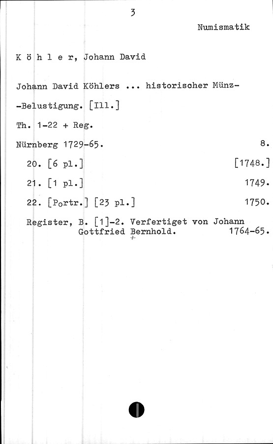  ﻿3
Numismatik
Köhler, Johann David
Johann David Köhlers ... historischer Munz-
-Belustigung. [ill.]
Th. 1-22 + Reg.
Nurnberg 1729-65*	8*
20.	[6	pl.]	[1748.]
21.	[1	pl.]	1749.
22.	[Portr.]	[23	pl.]	1750.
Register, B. [l]-2. Verfertiget von Johann
Gottfried	Bernhold.	1764-65»
-f-
'