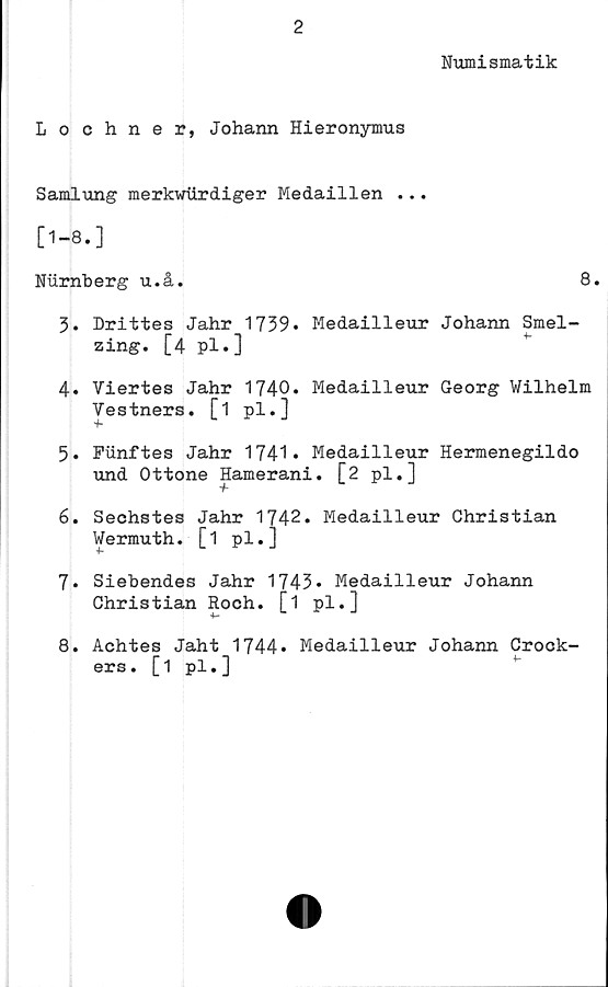  ﻿2
Numismatik
Lochner, Johann Hieronymus
Samlung merkwiirdiger Medaillen ...
[1-8.]
Nurnberg u.å.	8.
3.	Drittes Jahr 1739. Medailleur Johann Smel-
zing. [4 pl.]
4.	Viertes Jahr 1740* Medailleur Georg Wilhelm
Vestners. [1 pl.]
5.	Funftes Jahr 1741* Medailleur Hermenegildo
und Ottone Hamerani. [2 pl.]
6.	Sechstes Jahr 1742. Medailleur Christian
Wermuth. [1 pl.]
7.	Siebendes Jahr 1743• Medailleur Johann
Christian Roch. [1 pl.]
8.	Achtes Jaht 1744» Medailleur Johann Crock-
ers. [1 pl.]