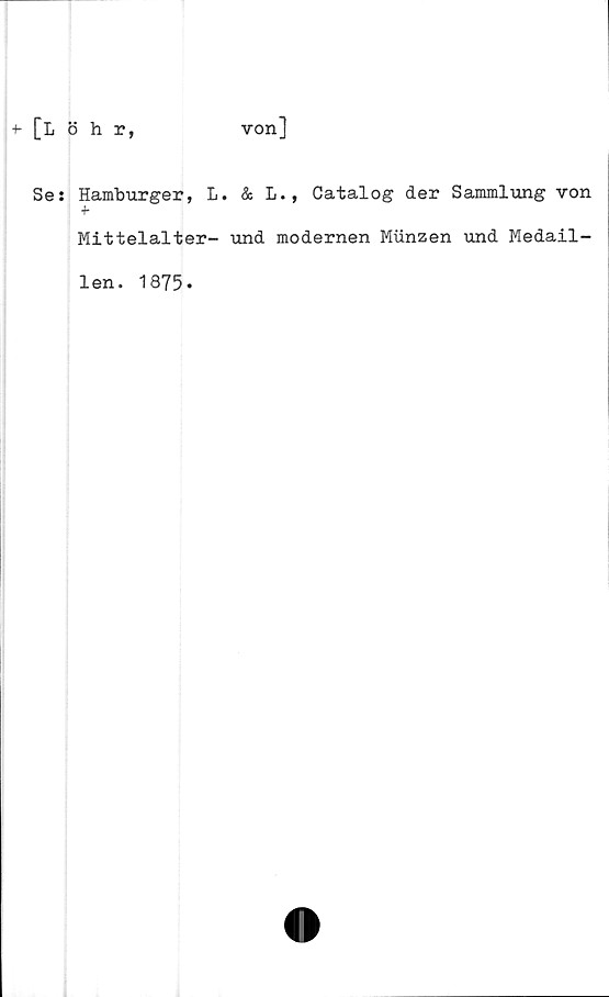  ﻿[Löhr,
von]
Se: Hamburger, L. & L., Catalog der Sammlung von
+
Mittelalter- und modernen Munzen und Medail-
len. 1875.