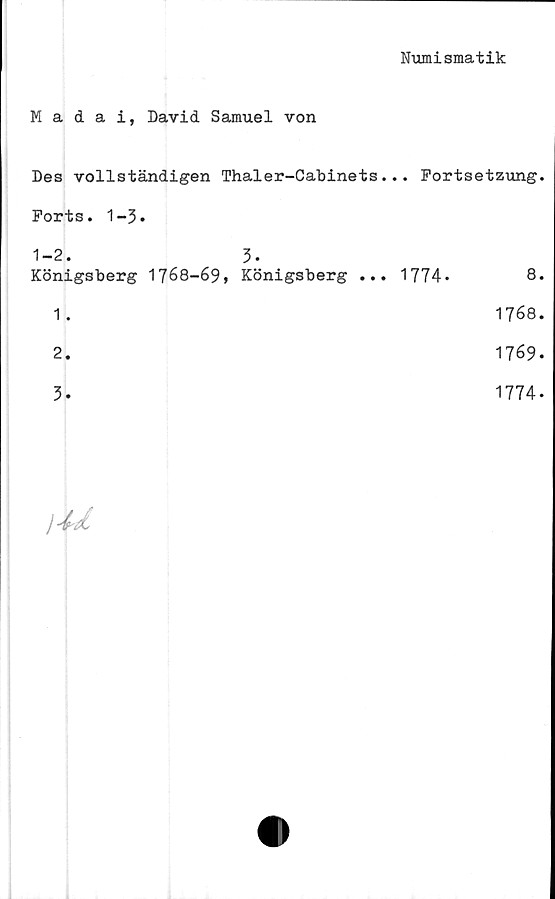  ﻿Numismatik
Madai, David Samuel von
Des vollständigen Thaler-Cabinets... Fortsetzung.
Forts. 1-3.
1-2. 3-
Königsberg 1768-69, Königsberg ... 1774»	8.
1.	1768.
2.	1769.
3.	1774.

