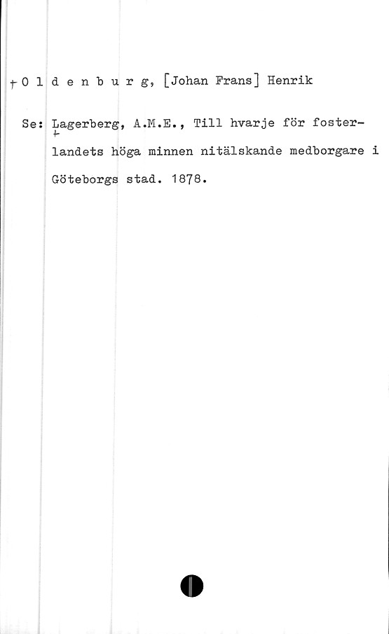  ﻿fOldenburg, [Johan Frans] Henrik
Se: Lagerberg, A.M.E.,
Till hvarje för foster-
landets höga minnen nitälskande medborgare i
Göteborgs stad. 1878*