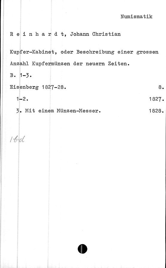  ﻿Numismatik
Reinhardt, Johann Christian
Kupfer-Kabinet, oder Beschreibung einer grossen
Anzahl Kupfermiinzen der neuern Zeiten.
B. 1-3.
Eisenberg 1827-28.	8.
1-2.	1827.
3. Mit einem Munzen-Messer.	1828.
