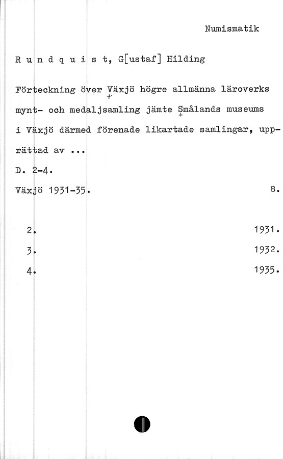  ﻿Numismatik
Rundquist, G[ustaf] Hilding
Förteckning över Växjö högre allmänna läroverks
-t-
mynt- och medaljsamling jämte Smålands museums
i Växjö därmed förenade likartade samlingar, upp-
rättad av ...
D. 2-4.
Växjö 1951-35.	8.
2.	1931.
3.	1932.
4
1935