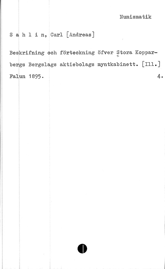  ﻿Numismatik
Sahlin, Carl [Andreas]
Beskrifning och förteckning öfver Stora Koppar-
bergs Bergslags aktiebolags myntkabinett, [ill.]
Falun 1895»	4»