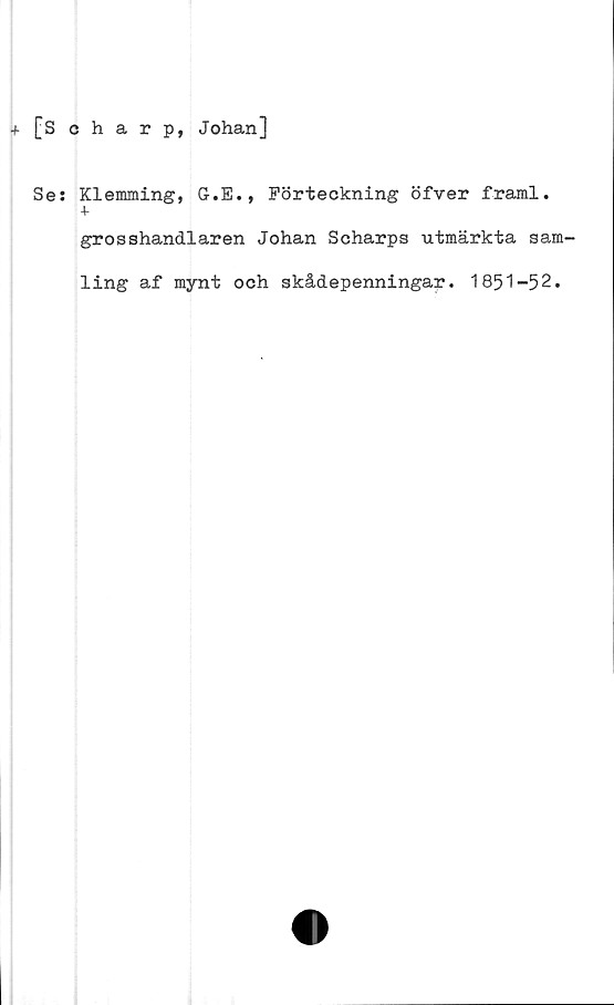  ﻿+ [Scharp, Johan]
Se: Klemming, G.E., Förteckning öfver framl.
+
grosshandlaren Johan Scharps utmärkta sam-
ling af mynt och skådepenningar. 1851-52.