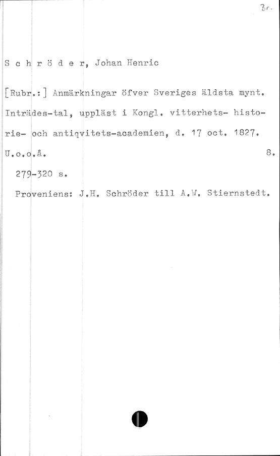  ﻿Schröder, Johan Henric
[Rubr.:] Anmärkningar öfver Sveriges äldsta mynt.
Inträdes-tal, uppläst i Kongl. vitterhets- histo-
rie- och antiqvitets-academien, d, 1J oct. 1827.
U.o.o.å.	8.
279-320 s.
Proveniens: J.H. Schröder till A.W, Stiernstedt.