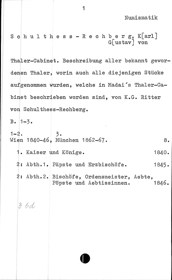  ﻿1
Numismatik
Schulthess-Rechberg, K[arl]
G[ustav] von
Thaler-Cabinet. Beschreibung aller bekannt gewor-
denen Thaler, worin auch alle diejenigen Stiicke
aufgenommen wurden, welche in Madai's Thaler-Ca-
binet beschrieben worden sind, von K.G. Ritter
von Schulthess-Rechberg.
B. 1-3.
1-2. 3*
Wien	1840-46, Munchen 1862-67.	8.
1.	Kaiser und Könige.	1840.
2:	Abth.1. Päpste und	Erzbischöfe.	1845*
2j Abth.2. Bischöfe, Ordensmeister, Aebte,
Pöpste und	Aebtissinnen.	1846.
3 M,