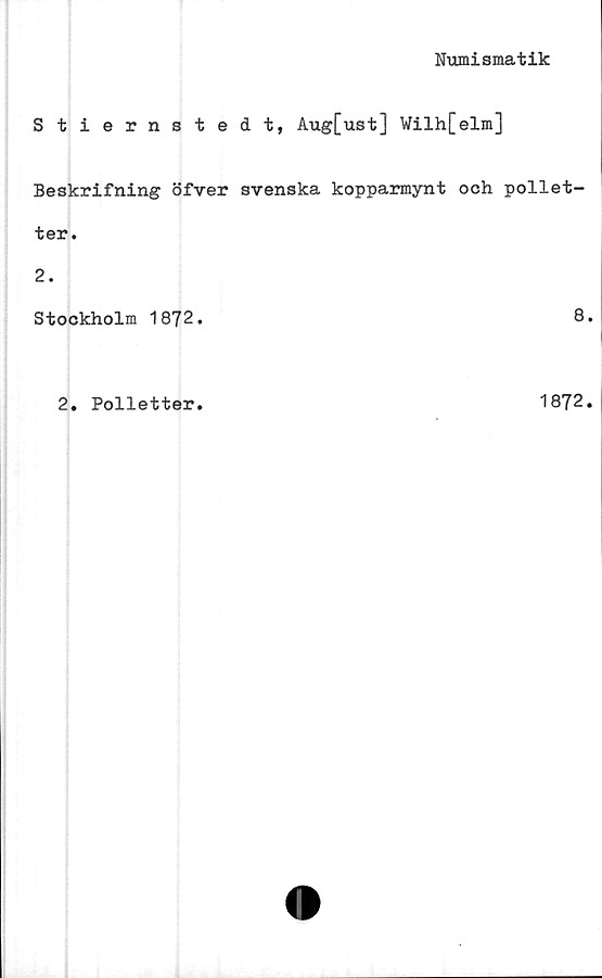  ﻿Numismatik
Stiernstedt, Aug[ust] Wilh[elm]
Beskrifning öfver svenska kopparmynt och pollet-
ter.
2.
Stockholm 1872.
8
2. Polletter
1872
