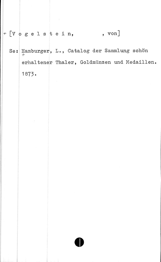  ﻿[Vogelstein,
, von]
Se: Hamburger, L., Catalog der Sammlung schön
+-
erhaltener Thaler, Goldmunzen und Medaillen.