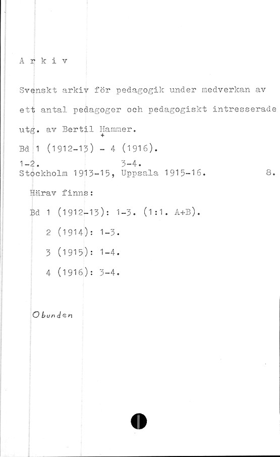  ﻿Arkiv
Svenskt arkiv för pedagogik under medverkan av
ett antal pedagoger och pedagogiskt intresserade
utg. av Bertil Hammer.
Bd 1 (1912-13) - 4 (1 91 6).
1-2.	3-4.
Stockholm 1913-15, Uppsala 1915-16.	8.
Härav finns:
Bd 1 (1912-13): 1-3. (1:1. A+B).
2	(1914): 1-3.
3	(1915): 1-4.
4	(1916): 3-4.
O bun <t&n