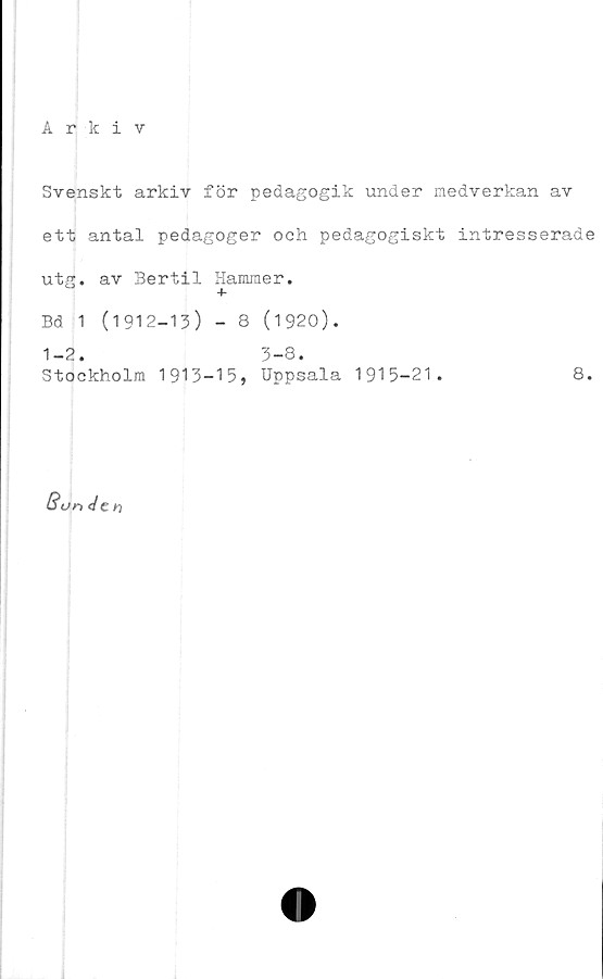  ﻿Arkiv
Svenskt arkiv för pedagogik under medverkan av
ett antal pedagoger och pedagogiskt intresserade
utg. av Bertil Hammer.
+
Bd 1 (1912-13) - 8 (1920).
1-2. 3-8.
Stockholm 1913-15* Uppsala 1915-21.	8.
B u nd c
n