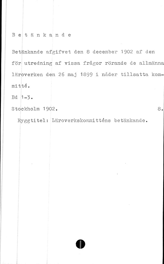  ﻿Betänkande
Betänkande afgifvet den 8 december 1902 af den
för utredning af vissa frågor rörande de allmänna
läroverken den 26 maj 1899 i nåder tillsatta kom-
mitté .
Bd 1-3.
Stockholm 1902.	8.
Ryggtitel: Läroverkskommitténs betänkande.