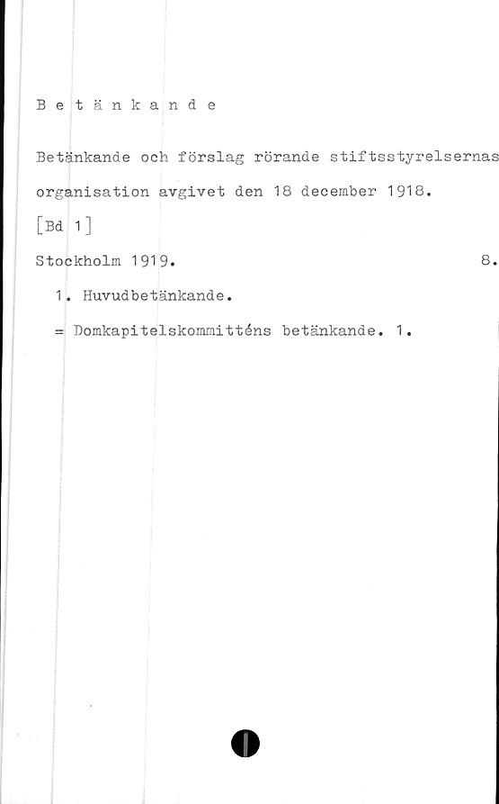  ﻿Betänkande
Betänkande och förslag rörande stiftsstyrelsernas
organisation avgivet den 18 december 1918.
[Bd 1]
Stockholm 1919.	8.
1. Huvud betänkande.
= Domkapitelskommitténs betänkande. 1.
