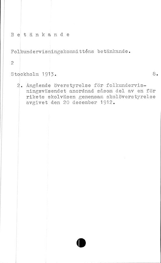  ﻿Betänkande
Folkundervisningskommitténs betänkande.
2
Stockholm 1913.
8.
2. Angående överstyrelse för folkundervis-
ningsväsendet anordnad såsom del av en för
rikets skolväsen gemensam skolöverstyrelse
avgivet den 20 december 1912.