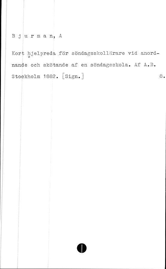  ﻿Bjurman, A
Kort hjelpreda för söndagsskollärare vid anord-
nande och skötande af en söndagsskola. Af A.B.
Stockholm 1882. [sign.]	8,