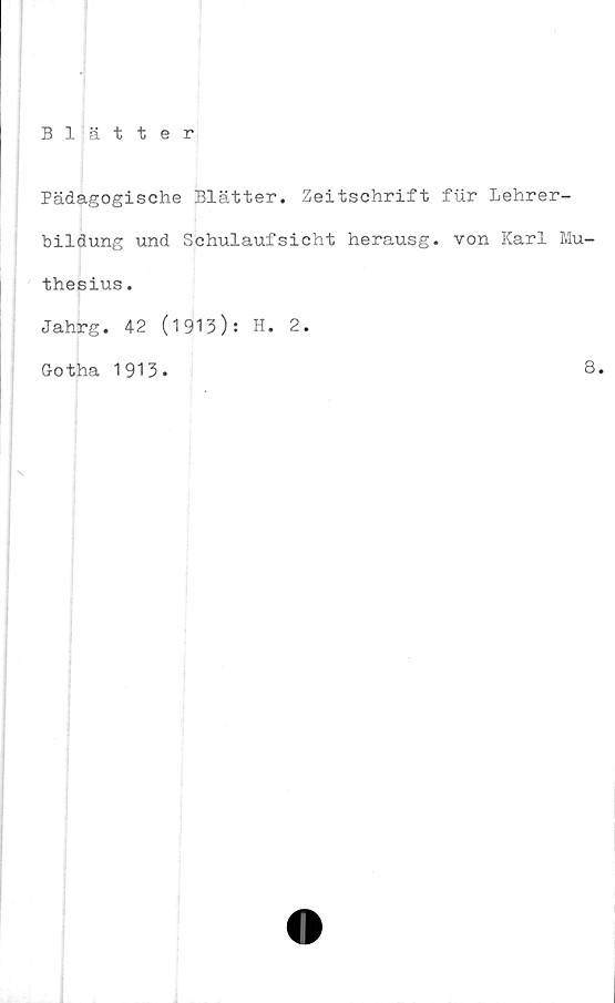  ﻿Blätter
Pädagogische Blätter. Zeitschrift fur Lehrer-
bildung und Schulaufsicht herausg. von Karl Mu-
thesius.
Jahrg. 42 (1913): H. 2.
Gotha 1913.	8.
