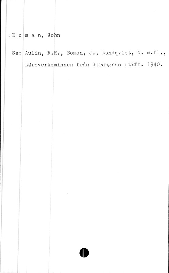  ﻿+ Boman, John
Se: Aulin, F.R.-, Boman, J., Lundqvist, N. m.fl.,
Läroverksminnen från Strängnäs stift. 1940.