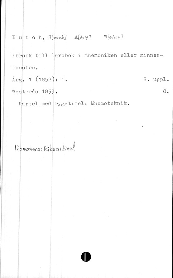  ﻿Busch, J[gccL1 A£c/©//J WfeJ/cAj
Försök till lärobok i mnemoniken eller minnes-
konsten,
Årg. 1 (1852): 1.	2. uppl.
Westerås 1853.	8.
Kapsel med ryggtitel: Mnemoteknik.
frouentems*.