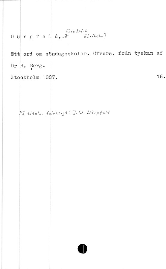  ﻿£/./e dbick
Dörpf eld, ^ W [;ihei**tj
Ett ord om söndagsskolor» Öfvers. från tyskan af
Dr H. Berg.
Stockholm 1887.	16.
På tHe-ls.	felaktijt:J. V. Dot-p-fe-fJ