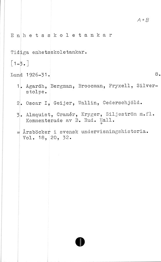  ﻿A+B
Enhetsskoletankar
Tidiga enhetsskoletankar.
[1-3. ]
Lund 1926-31.	8.
1.	Agardh, Bergman, Broocman, Fryxell, Silver-
stolpe.
2.	Oscar I, Geijer, Y/allin, Cederschjöld.
3.	Almquist, Cramér, Kryger, Siljeström m.fl.
Kommenterade av B. Rud. Hall.
= Årsböcker i svensk undervisningshistoria.
Vol. 18, 20, 32.