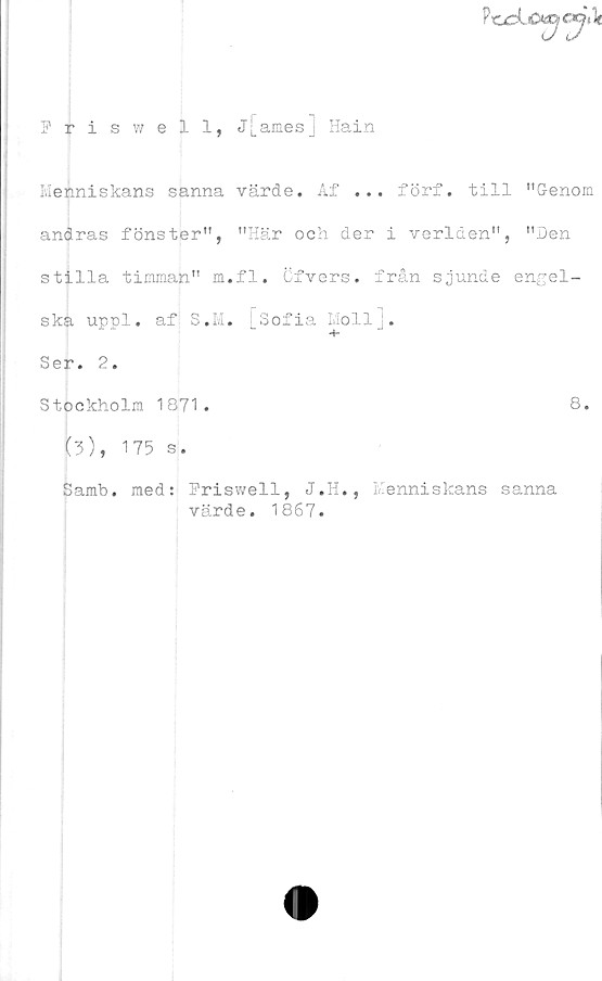  ﻿Friswell, Jj_amesj Hain
Meiniekans sanna värde. Af ... förf. till "Genom
andras fönster", "Här och der i verlden", "Den
stilla timman" m.fl. Ofvers. från sjunde engel-
ska uppl. af S.M. [Sofia Moll].
Ser. 2.
Stockholm 1871.	8.
(3), 175 s.
. med: Hriswell, J.H., Menniskans sanna
värde. 1867.
Samb