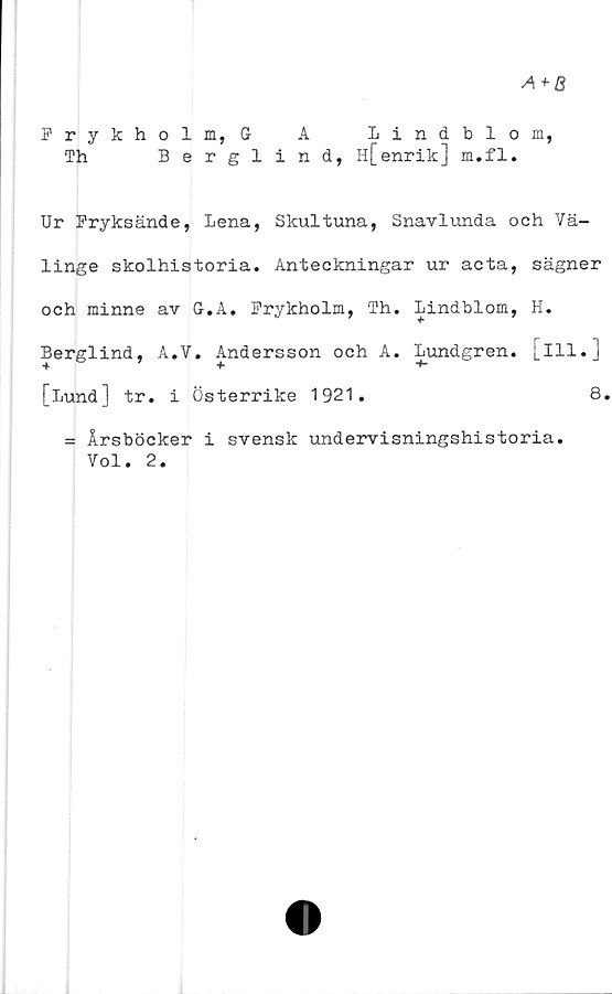  ﻿Frykholm, G A Lindblom,
Th	Berglind, H[enrik] m.fl.
Ur Fryksände, Lena, Skultuna, Snavlunda och Vä-
linge skolhistoria. Anteckningar ur acta, sägner
och minne av G.A. Frykholm, Th. Lindblom, H.
Berglind, A.V. Andersson och A. Lundgren, [ill.]
[Lund] tr. i Österrike 1921.	8.
= Årsböcker i svensk undervisningshistoria.
Vol. 2.