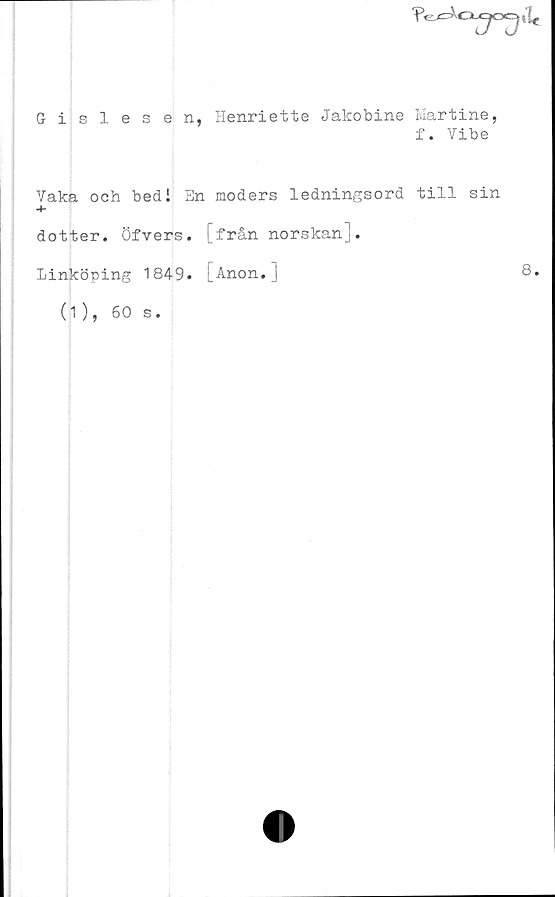  ﻿"PCXcx»
Gislesen, Henriette Jakobine Martine,
f. Vibe
Vaka och bed i En moders ledningsord till sin
-4-
dotter. Öfvers. [från norskan].
Linköping 1849. [Anon.]	8.
(1), 60
s •
