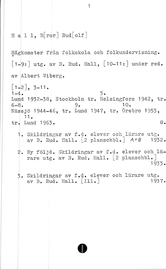  ﻿1
Hall, B[ror] Rud[olf]
Hågkomster från folkskola och folkundervisning.
[l-9:] utg. av B. Rud. Hall, [10-11:] under red.
av Albert Wiberg.
[1-2], 3-11.
1-4.	5.
Lund 1932-38, Stockholm tr. Helsingfors 1942, tr.
6-8. 9. 10.
Nässjö 1944-46, tr. Lund 1947, tr. Örebro 1953,
11.
tr. Lund 1963.	8.
1.	Skildringar av f.d. elever och lärare utg.
av B. Rud. Hall. [2 planschbi.]	1932.
2.	Ny följd. Skildringar av f.d. elever och lä-
rare utg. av B. Rud. Hall. I2 planschbi.]
1933.
3.	Skildringar av f.d. elever och lärare utg.
av B. Rud. Hall. [ill.]	1937.