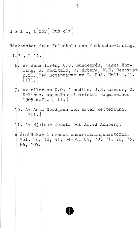  ﻿3
Hall, B[ror] Rud[olf]
Hågkomster från folkskola och folkundervisning.
[1-2], 3-11.
8.	Av Anna Ifrén, C.G. lundegrén, Signe Ehr-
ling, E. Mäkitalo, C. Nyberg, K.E. Renqvist
m.fl. Med notapparat av B. Rud. Hall m.fl.
[Hl.]
9.	Av eller om C.O. Arcadius, J.R. Linder, 0.
Selinus, uppsalaseminarister examinerade
1905 m.fl. [m.]
10.	Av Asta Nordgren och Ester Zetterlund.
[Hl.]
11.	Av Hjalmar Torell och Arvid Arnberg.
= Årsböcker i svensk undervisningshistoria.
Vol. 36, 38, 51, 54-55, 65, 70, 71, 72, 73,
86, 107.