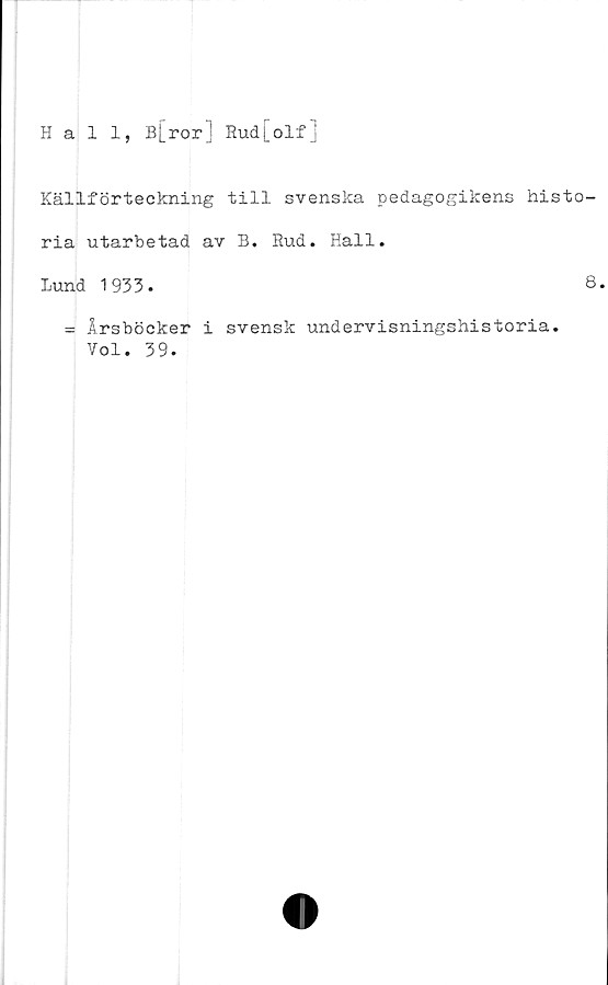  ﻿Hall, B[ror] Rud[olfj
Källförteckning till svenska pedagogikens histo-
ria utarbetad av B. Rud. Hall.
Lund 1933.	8.
= Årsböcker i svensk undervisningshistoria.
Vol. 39.