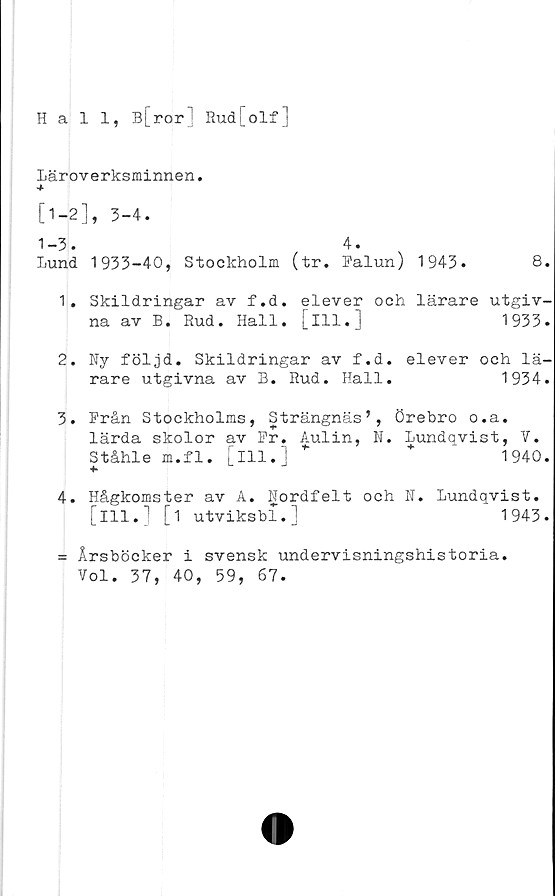  ﻿Hall, B[ror Rud[olf]
Läroverksminnen.
[1-2], 3-4.
1-3.	4.
lund 1933-40, Stockholm (tr. Falun) 1943.	8.
1.	Skildringar av f.d. elever och lärare utgiv-
na av B. Rud. Hall. [ill.]	1933.
2.	Ny följd. Skildringar av f.d. elever och lä-
rare utgivna av B. Rud. Hall.	1934.
3.	Från Stockholms, Strängnäs’, Örebro o.a.
lärda skolor av Fr. Aulin, N. Lundqvist, V.
Ståhle m.f1. [ill.] *	+	1940.
+■
4.	Hågkomster av A. Nordfelt och N. Lundqvist.
[ill.] [i utviksbl.]	1943.
= Årsböcker i svensk undervisningshistoria.
Vol. 37, 40, 59, 67.