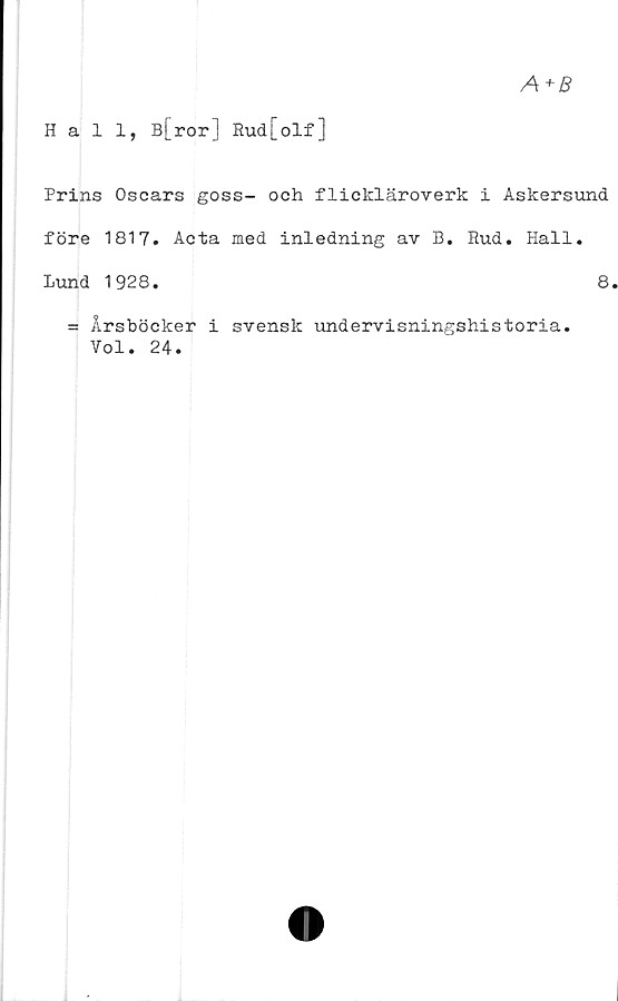  ﻿A+B
Hall, B[ror] Eud[olf]
Prins Oscars goss- och flickläroverk i Askersund
före 1817. Acta med inledning av B. Rud. Hall.
Lund 1928.	8
= Årsböcker i svensk undervisningshistoria.
Vol. 24.