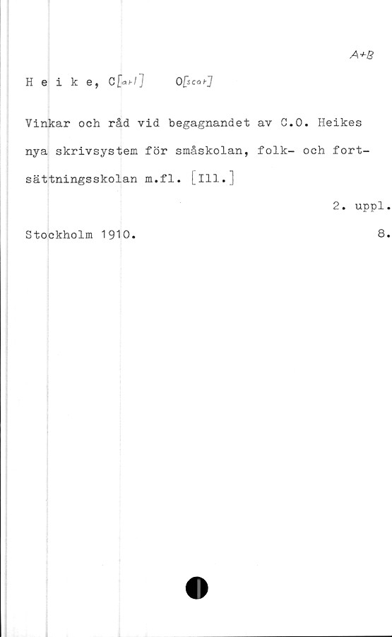  ﻿A+B
Heike, C[<*>•/] Ofecai-]
Vinkar och råd vid begagnandet av G.O. Heikes
nya skrivsystem för småskolan, folk- och fort-
sättningsskolan m.fl. [ill.]
Stockholm 1910.
2. uppl
8